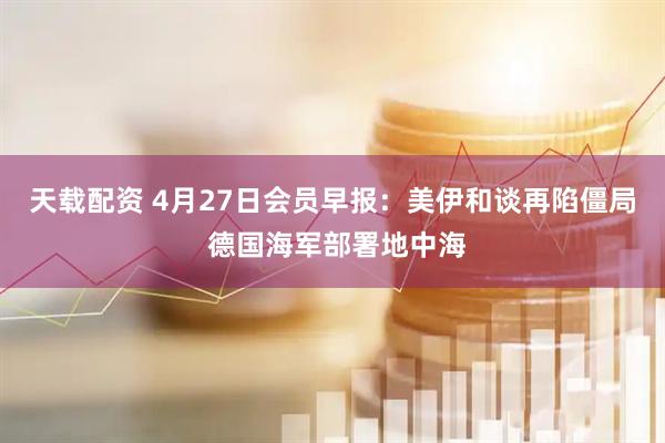 天载配资 4月27日会员早报：美伊和谈再陷僵局 德国海军部署地中海